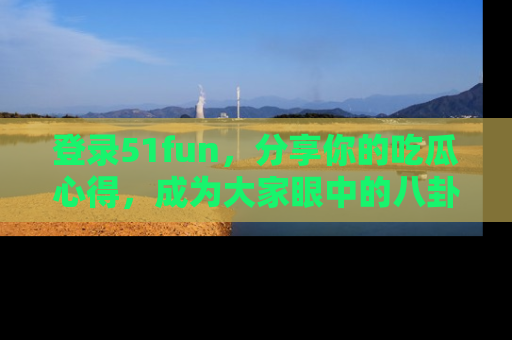 登录51fun，分享你的吃瓜心得，成为大家眼中的八卦专家！