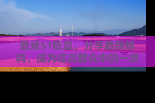 登录51吃瓜，分享最新爆料，成为吃瓜群众中的一员！