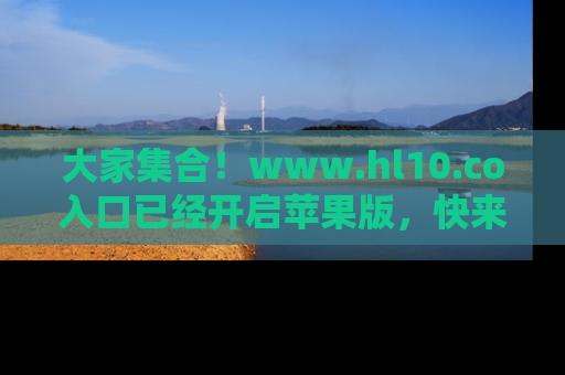 大家集合！www.hl10.co入口已经开启苹果版，快来一起享受吃瓜吧！