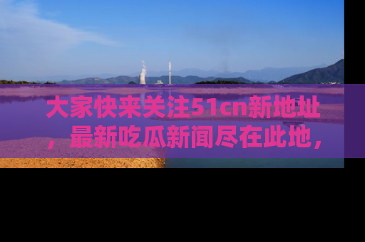 大家快来关注51cn新地址，最新吃瓜新闻尽在此地，绝对不容错过哦！