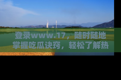 登录www.17，随时随地掌握吃瓜诀窍，轻松了解热点！