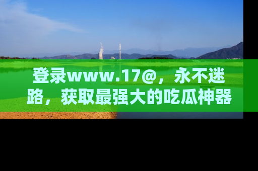 登录www.17@，永不迷路，获取最强大的吃瓜神器，解锁娱乐新动态。