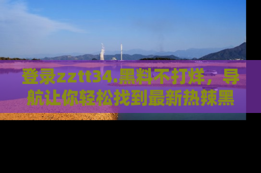登录zztt34.黑料不打烊，导航让你轻松找到最新热辣黑料，吃瓜更方便！