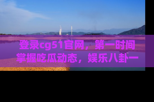 登录cg51官网，第一时间掌握吃瓜动态，娱乐八卦一网打尽！