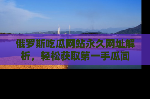 俄罗斯吃瓜网站永久网址解析，轻松获取第一手瓜闻