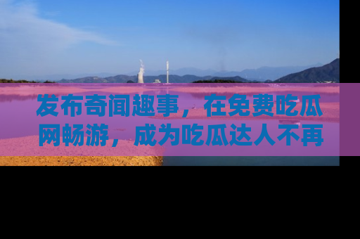 发布奇闻趣事,在免费吃瓜网畅游,成为吃瓜达人不再是梦!