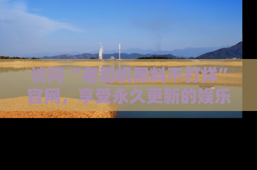 访问“老司机黑料不打烊”官网，享受永久更新的娱乐八卦和内幕新闻！
