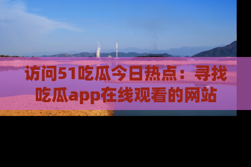 访问51吃瓜今日热点：寻找吃瓜app在线观看的网站