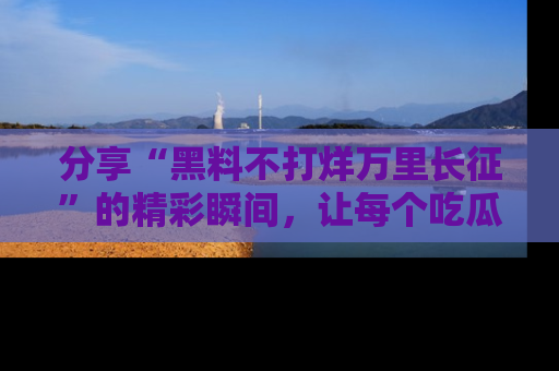 分享“黑料不打烊万里长征”的精彩瞬间，让每个吃瓜人都乐在其中！