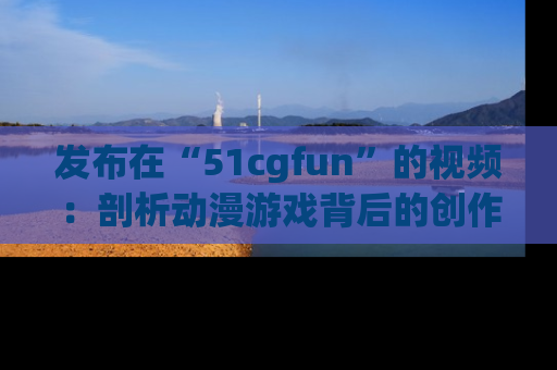 发布在“51cgfun”的视频:剖析动漫游戏背后的创作故事与文化意蕴!