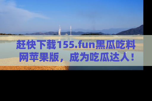 赶快下载155.fun黑瓜吃料网苹果版，成为吃瓜达人！