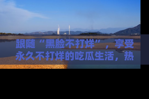 跟随“黑脸不打烊”，享受永久不打烊的吃瓜生活，热辣八卦不断