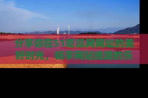 分享你在51吃瓜网网址的美好时光，畅享网站线路的乐趣！