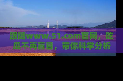 跟随www.51.com官网，吃瓜不再盲目，带你科学分析娱乐圈动态！