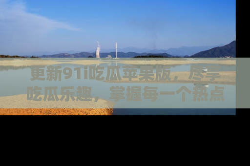 更新91i吃瓜苹果版，尽享吃瓜乐趣，掌握每一个热点话题
