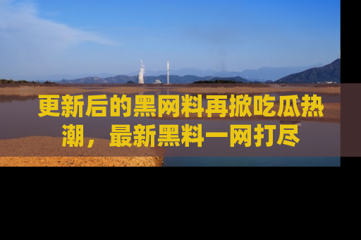 更新后的黑网料再掀吃瓜热潮，最新黑料一网打尽