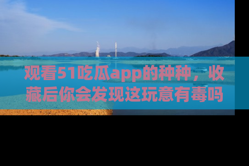 观看51吃瓜app的种种，收藏后你会发现这玩意有毒吗？