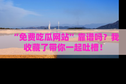 “免费吃瓜网站”靠谱吗?我收藏了带你一起吐槽!