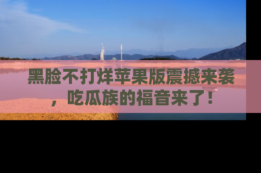 黑脸不打烊苹果版震撼来袭，吃瓜族的福音来了！