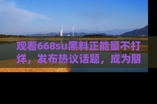 观看668su黑料正能量不打烊,发布热议话题,成为朋友圈焦点!