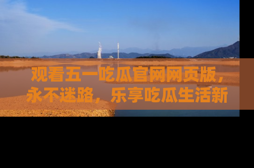观看五一吃瓜官网网页版，永不迷路，乐享吃瓜生活新方式