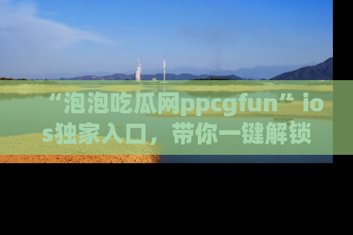 “泡泡吃瓜网ppcgfun”ios独家入口,带你一键解锁最新娱乐资讯,快来吃瓜!