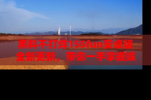 黑料不打烊155fun安卓版全新更新，带你一手掌握娱乐圈的秘密与八卦！
