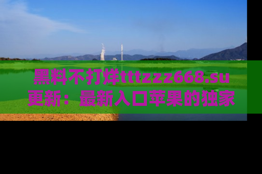 黑料不打烊tttzzz668.su更新：最新入口苹果的独家黑料，你不能错过的真相！