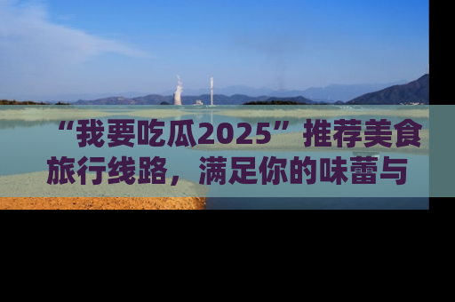 “我要吃瓜2025”推荐美食旅行线路,满足你的味蕾与好奇心