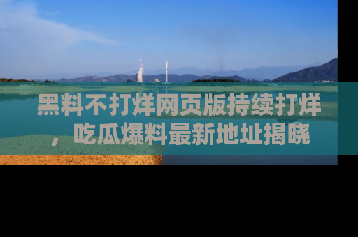 黑料不打烊网页版持续打烊，吃瓜爆料最新地址揭晓
