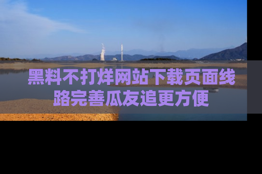 黑料不打烊网站下载页面线路完善瓜友追更方便