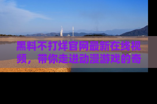黑料不打烊官网最新在线视频，带你走进动漫游戏的奇幻与现实交汇处