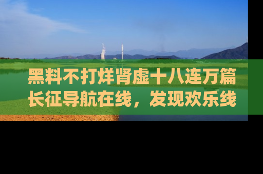 黑料不打烊肾虚十八连万篇长征导航在线，发现欢乐线路的最佳app推荐！