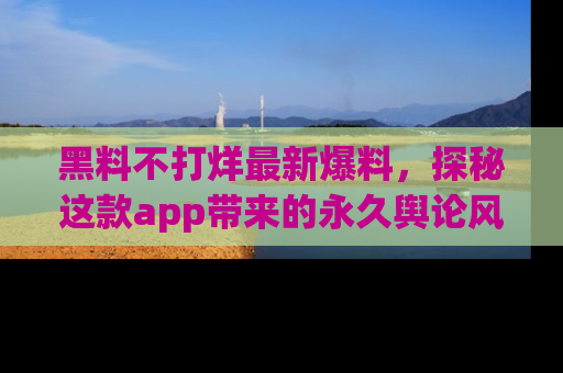 黑料不打烊最新爆料，探秘这款app带来的永久舆论风暴