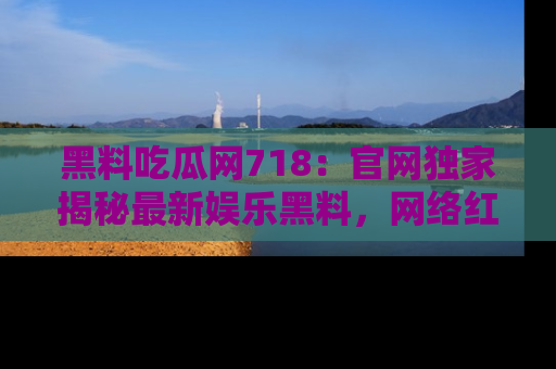 黑料吃瓜网718：官网独家揭秘最新娱乐黑料，网络红人齐聚一堂！