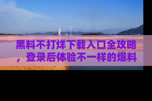 黑料不打烊下载入口全攻略，登录后体验不一样的爆料乐趣！