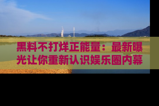 黑料不打烊正能量：最新曝光让你重新认识娱乐圈内幕！