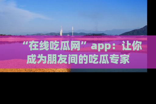 “在线吃瓜网”app:让你成为朋友间的吃瓜专家