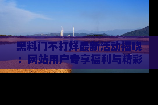 黑料门不打烊最新活动揭晓：网站用户专享福利与精彩内容抢先看