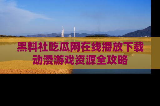 黑料社吃瓜网在线播放下载动漫游戏资源全攻略