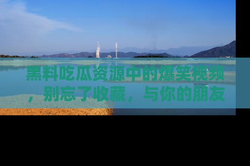 黑料吃瓜资源中的爆笑视频，别忘了收藏，与你的朋友一起分享乐趣！