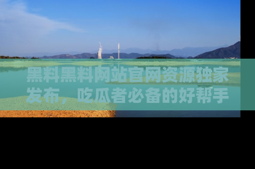 黑料黑料网站官网资源独家发布，吃瓜者必备的好帮手