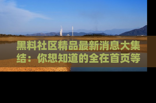 黑料社区精品最新消息大集结：你想知道的全在首页等你探索！