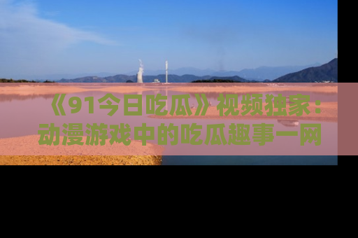 《91今日吃瓜》视频独家:动漫游戏中的吃瓜趣事一网打尽!
