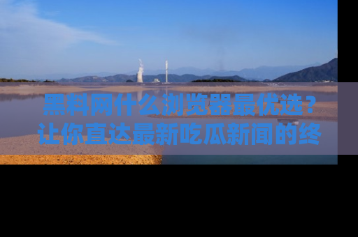 黑料网什么浏览器最优选？让你直达最新吃瓜新闻的终极指南！