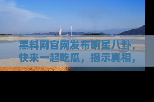 黑料网官网发布明星八卦，快来一起吃瓜，揭示真相，乐趣无穷！