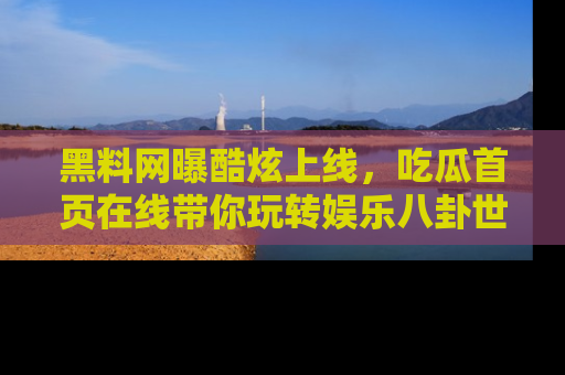 黑料网曝酷炫上线，吃瓜首页在线带你玩转娱乐八卦世界