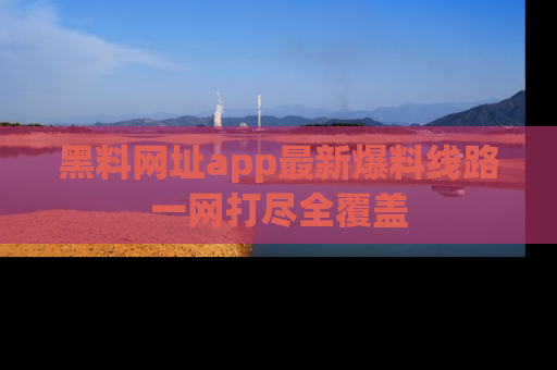 黑料网址app最新爆料线路一网打尽全覆盖