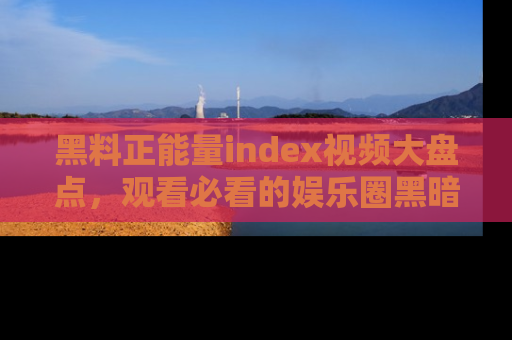 黑料正能量index视频大盘点，观看必看的娱乐圈黑暗与光明！