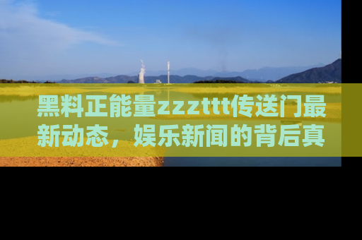 黑料正能量zzzttt传送门最新动态，娱乐新闻的背后真相尽在此处！